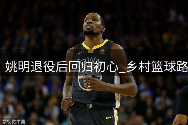 姚明退役后回归初心 乡村篮球路上诠释新的人生价值